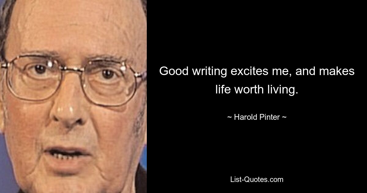 Good writing excites me, and makes life worth living. — © Harold Pinter