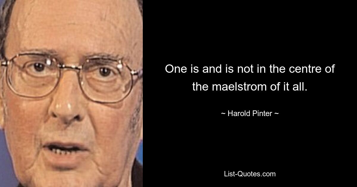 One is and is not in the centre of the maelstrom of it all. — © Harold Pinter