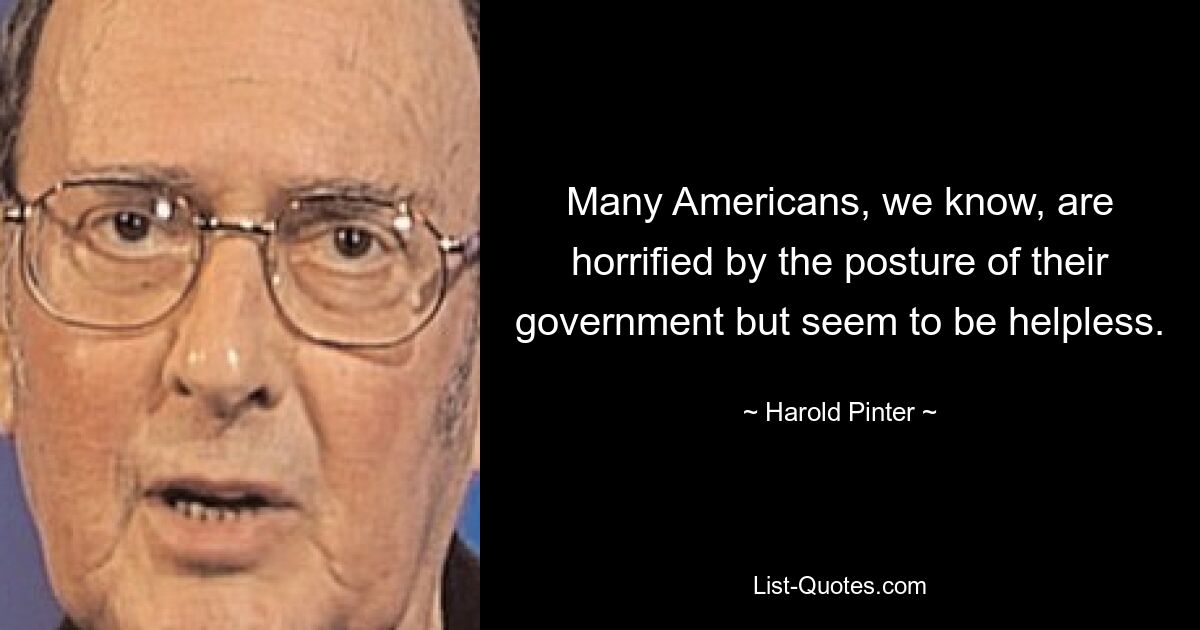 Many Americans, we know, are horrified by the posture of their government but seem to be helpless. — © Harold Pinter