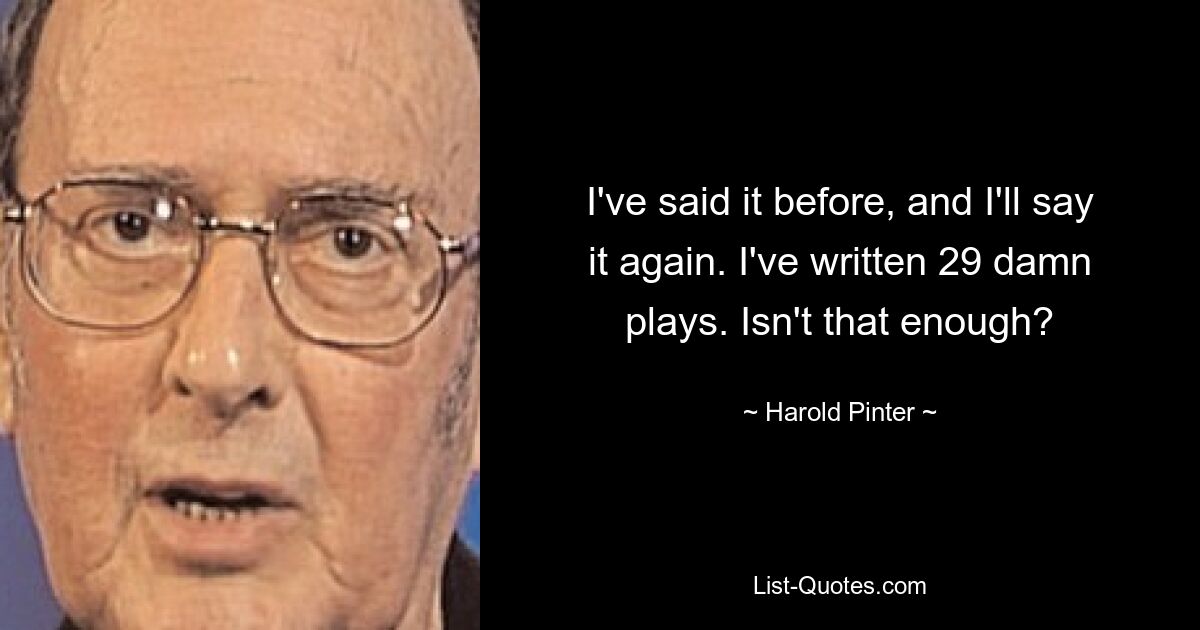 I've said it before, and I'll say it again. I've written 29 damn plays. Isn't that enough? — © Harold Pinter