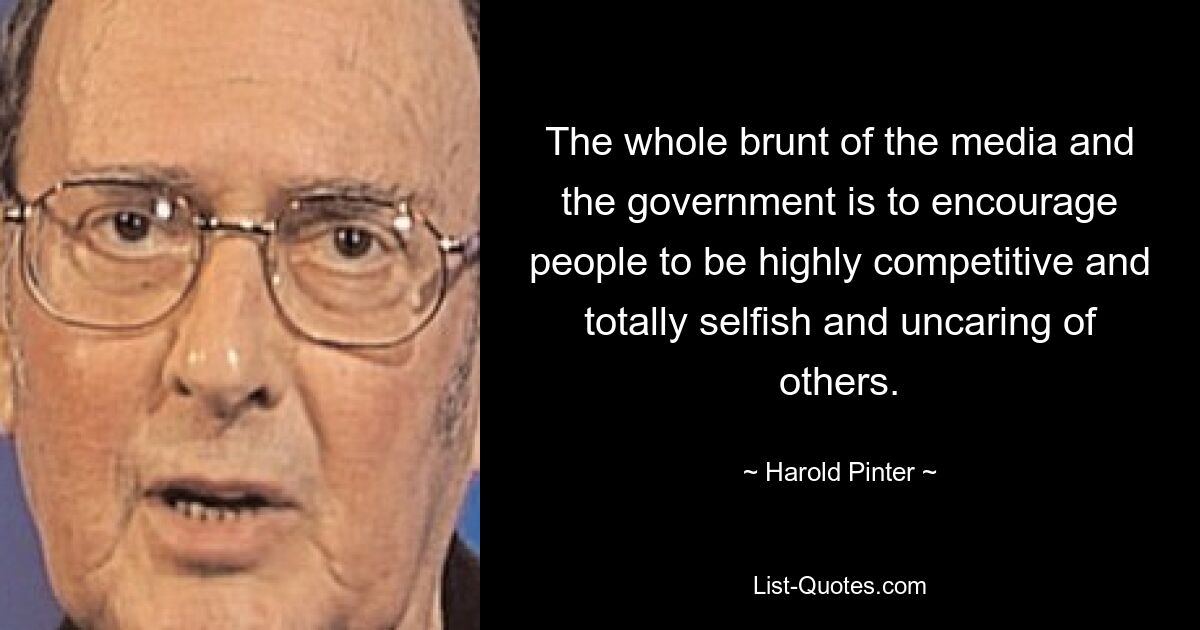 The whole brunt of the media and the government is to encourage people to be highly competitive and totally selfish and uncaring of others. — © Harold Pinter