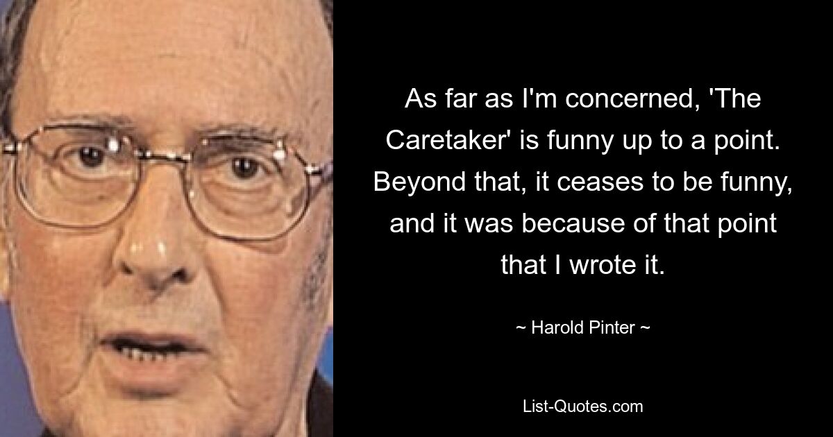 As far as I'm concerned, 'The Caretaker' is funny up to a point. Beyond that, it ceases to be funny, and it was because of that point that I wrote it. — © Harold Pinter