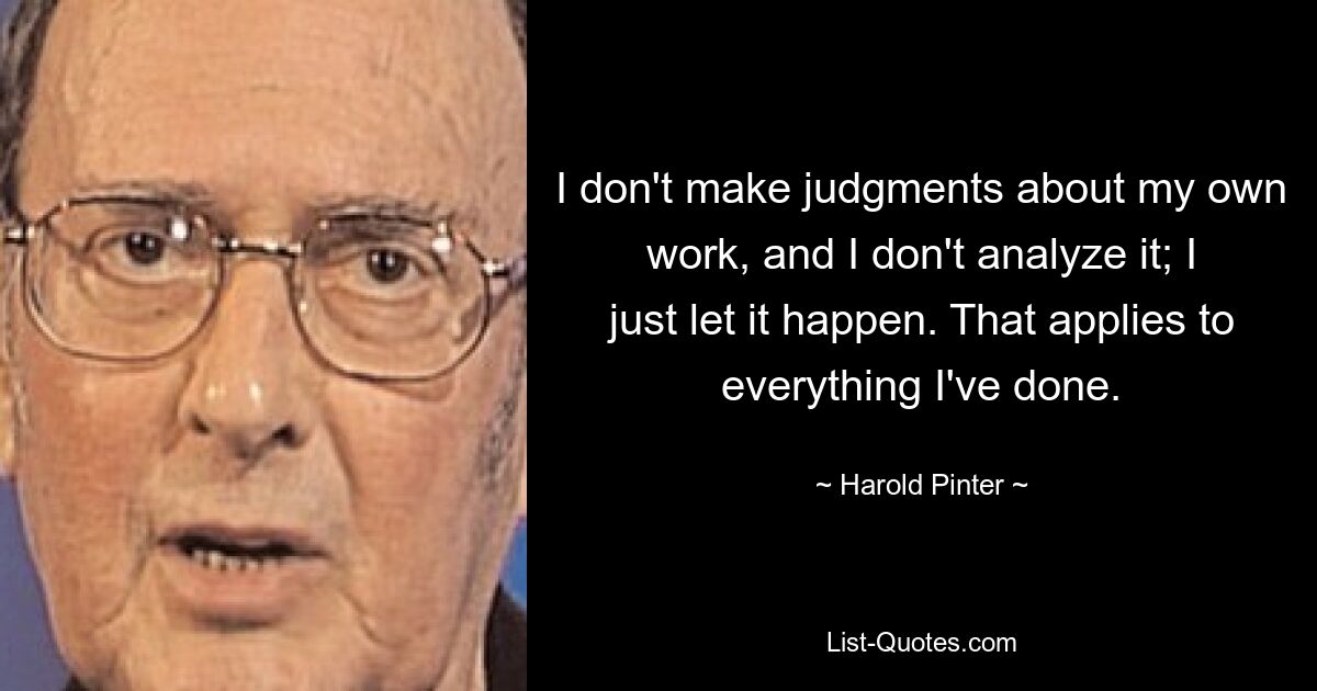 I don't make judgments about my own work, and I don't analyze it; I just let it happen. That applies to everything I've done. — © Harold Pinter