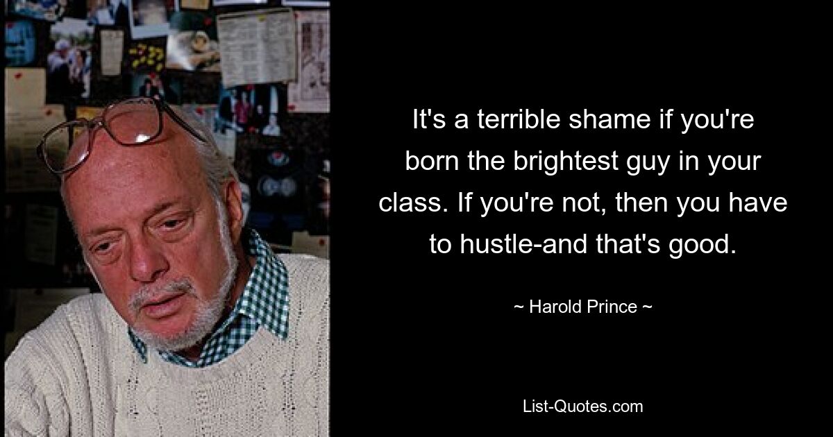 It's a terrible shame if you're born the brightest guy in your class. If you're not, then you have to hustle-and that's good. — © Harold Prince