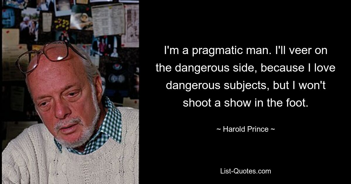 I'm a pragmatic man. I'll veer on the dangerous side, because I love dangerous subjects, but I won't shoot a show in the foot. — © Harold Prince