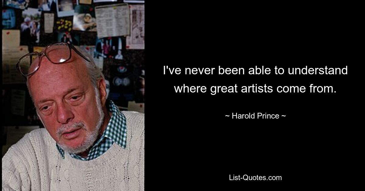 I've never been able to understand where great artists come from. — © Harold Prince