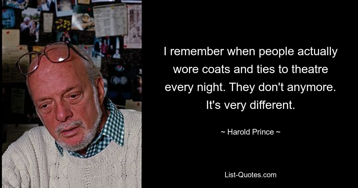 I remember when people actually wore coats and ties to theatre every night. They don't anymore. It's very different. — © Harold Prince