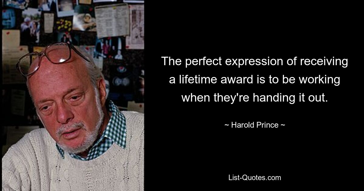 The perfect expression of receiving a lifetime award is to be working when they're handing it out. — © Harold Prince