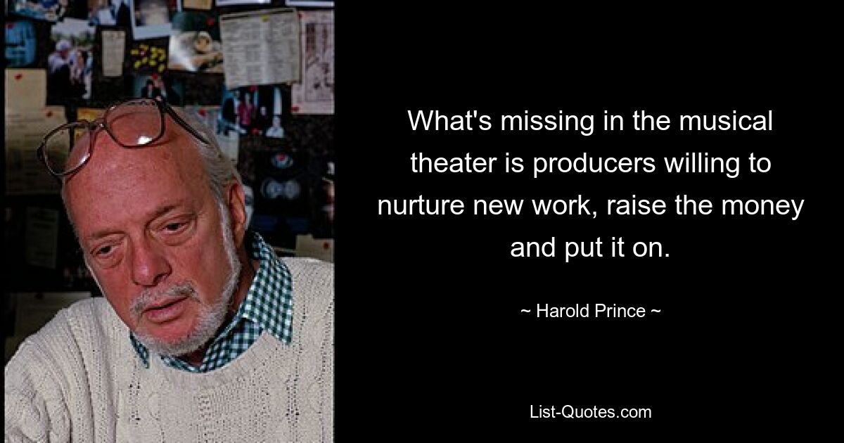 What's missing in the musical theater is producers willing to nurture new work, raise the money and put it on. — © Harold Prince