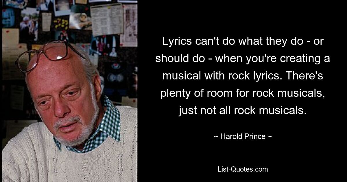 Lyrics can't do what they do - or should do - when you're creating a musical with rock lyrics. There's plenty of room for rock musicals, just not all rock musicals. — © Harold Prince