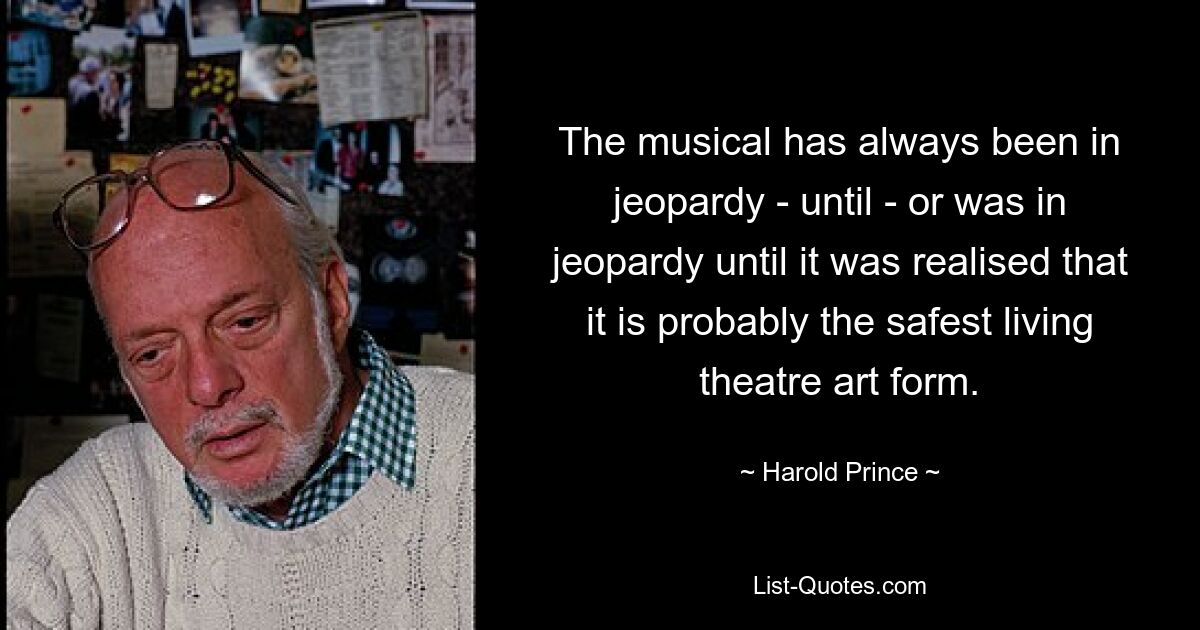 The musical has always been in jeopardy - until - or was in jeopardy until it was realised that it is probably the safest living theatre art form. — © Harold Prince