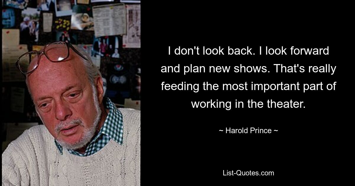 I don't look back. I look forward and plan new shows. That's really feeding the most important part of working in the theater. — © Harold Prince