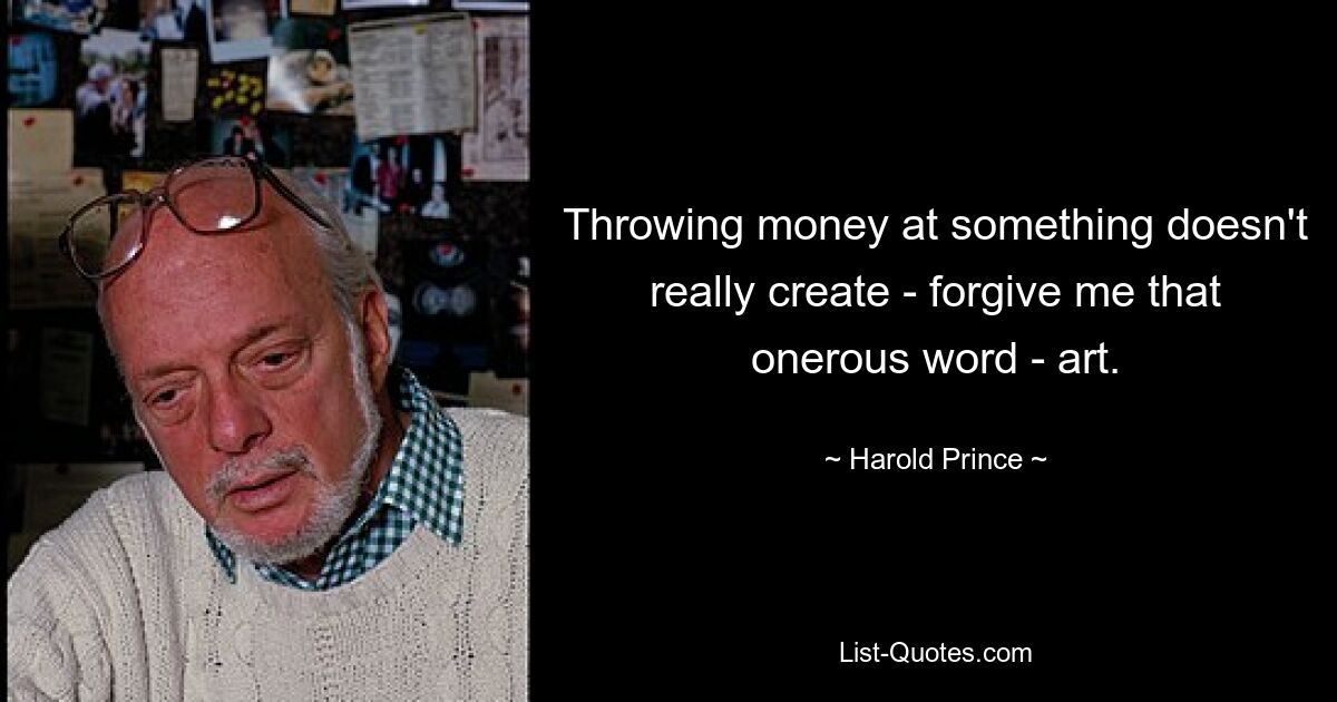 Throwing money at something doesn't really create - forgive me that onerous word - art. — © Harold Prince