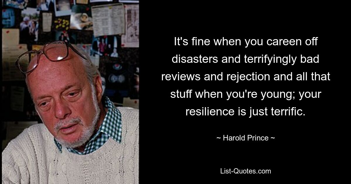 It's fine when you careen off disasters and terrifyingly bad reviews and rejection and all that stuff when you're young; your resilience is just terrific. — © Harold Prince