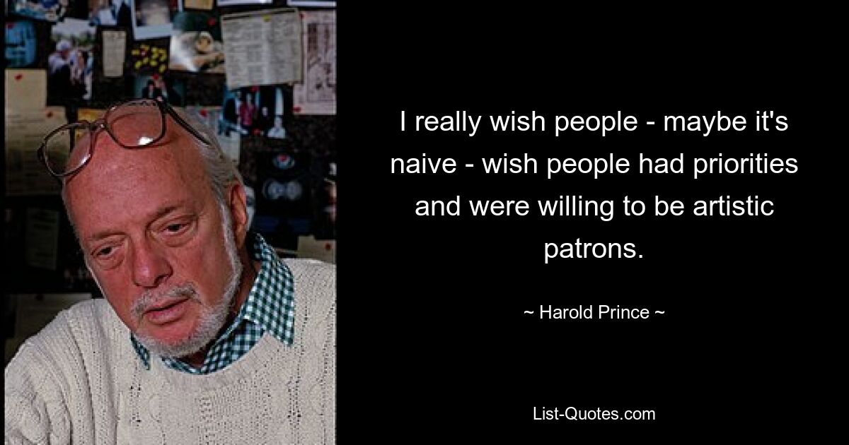 I really wish people - maybe it's naive - wish people had priorities and were willing to be artistic patrons. — © Harold Prince