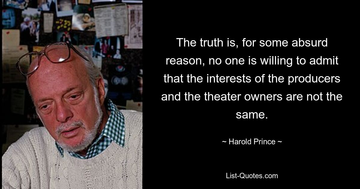 The truth is, for some absurd reason, no one is willing to admit that the interests of the producers and the theater owners are not the same. — © Harold Prince