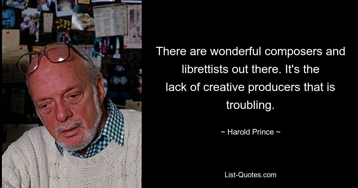 There are wonderful composers and librettists out there. It's the lack of creative producers that is troubling. — © Harold Prince