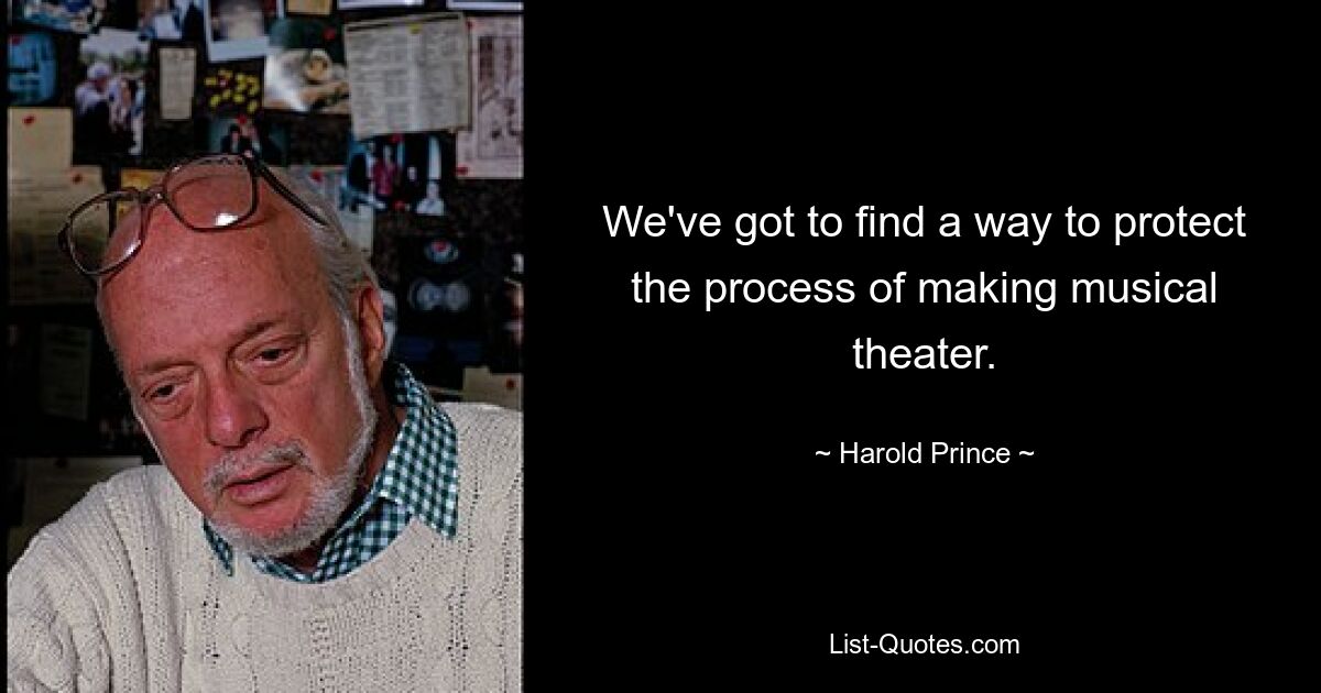 We've got to find a way to protect the process of making musical theater. — © Harold Prince