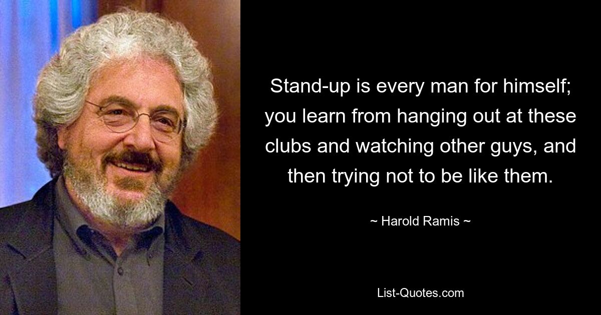 Stand-up is every man for himself; you learn from hanging out at these clubs and watching other guys, and then trying not to be like them. — © Harold Ramis