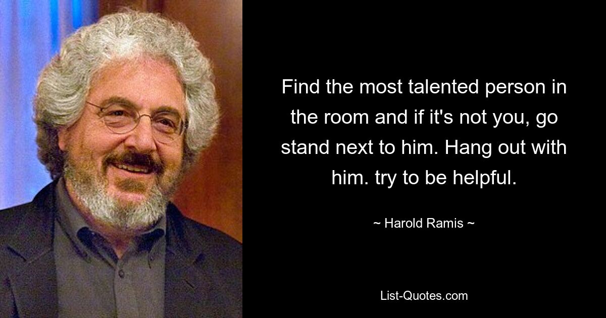 Find the most talented person in the room and if it's not you, go stand next to him. Hang out with him. try to be helpful. — © Harold Ramis