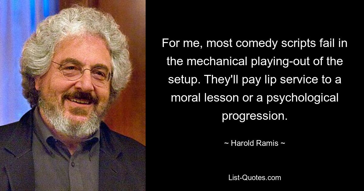 For me, most comedy scripts fail in the mechanical playing-out of the setup. They'll pay lip service to a moral lesson or a psychological progression. — © Harold Ramis