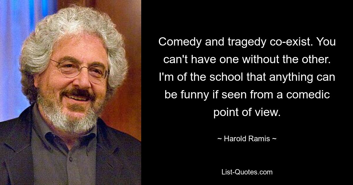 Comedy and tragedy co-exist. You can't have one without the other. I'm of the school that anything can be funny if seen from a comedic point of view. — © Harold Ramis