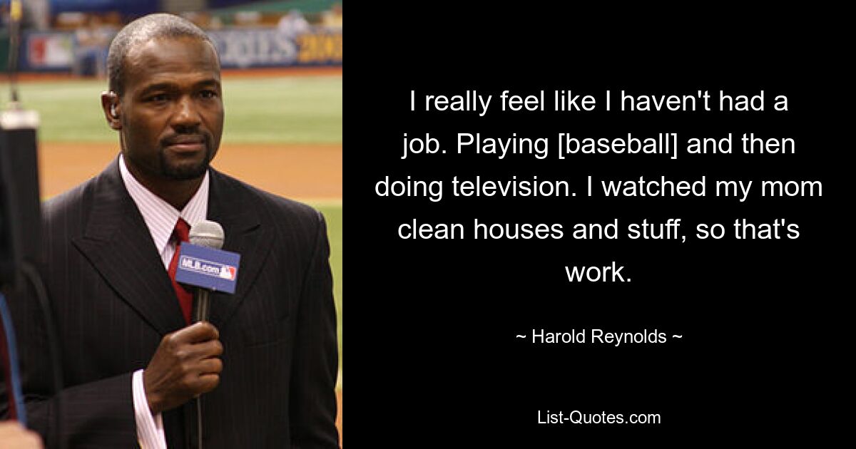 I really feel like I haven't had a job. Playing [baseball] and then doing television. I watched my mom clean houses and stuff, so that's work. — © Harold Reynolds