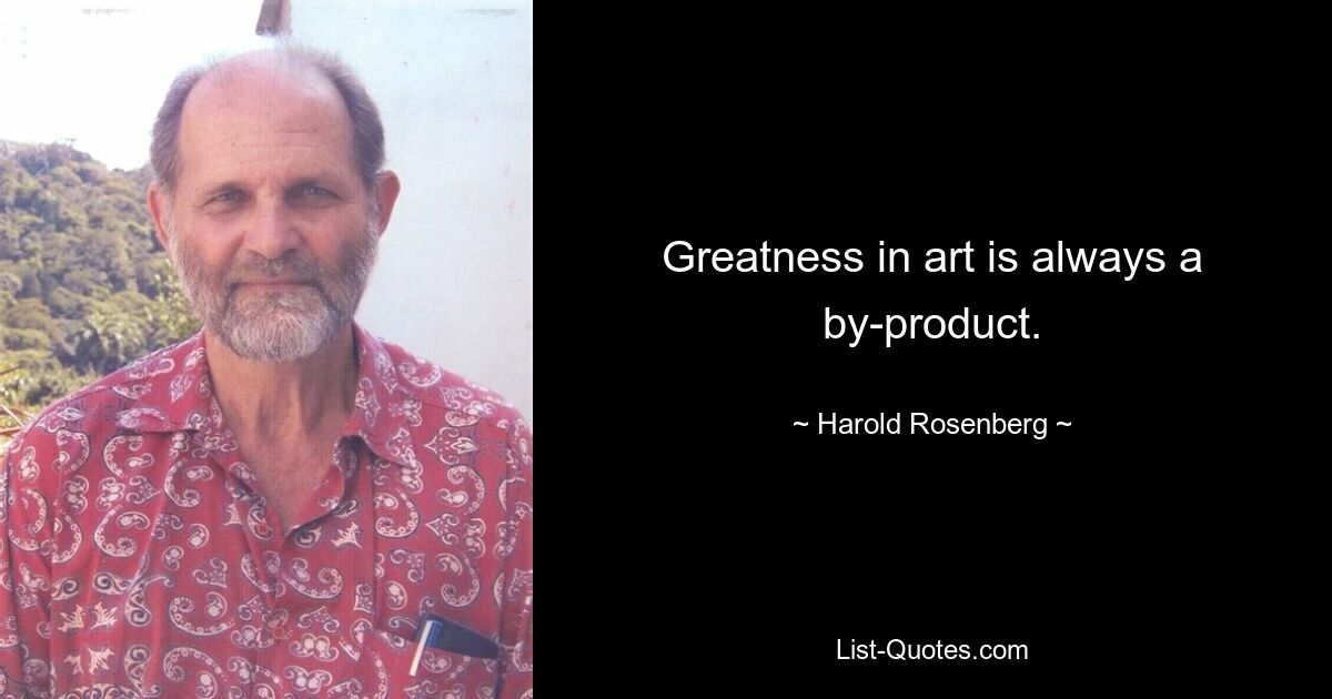 Greatness in art is always a by-product. — © Harold Rosenberg