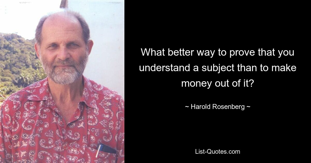 What better way to prove that you understand a subject than to make money out of it? — © Harold Rosenberg