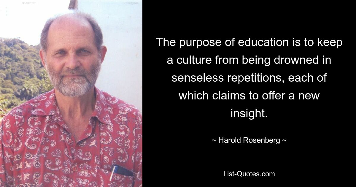 The purpose of education is to keep a culture from being drowned in senseless repetitions, each of which claims to offer a new insight. — © Harold Rosenberg