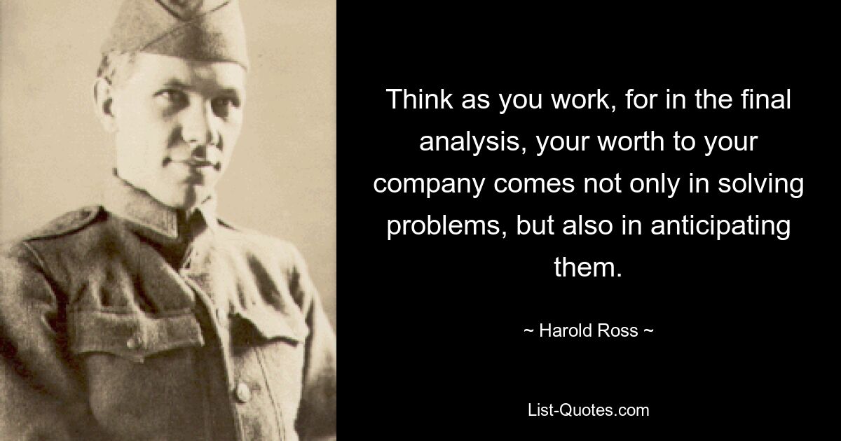 Think as you work, for in the final analysis, your worth to your company comes not only in solving problems, but also in anticipating them. — © Harold Ross