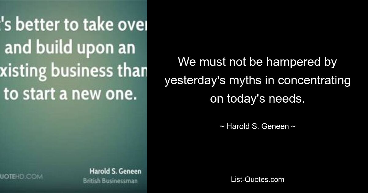 We must not be hampered by yesterday's myths in concentrating on today's needs. — © Harold S. Geneen