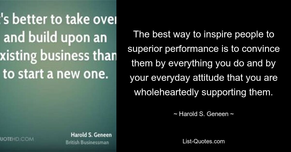 The best way to inspire people to superior performance is to convince them by everything you do and by your everyday attitude that you are wholeheartedly supporting them. — © Harold S. Geneen