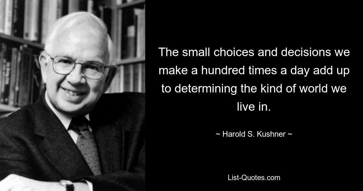 The small choices and decisions we make a hundred times a day add up to determining the kind of world we live in. — © Harold S. Kushner