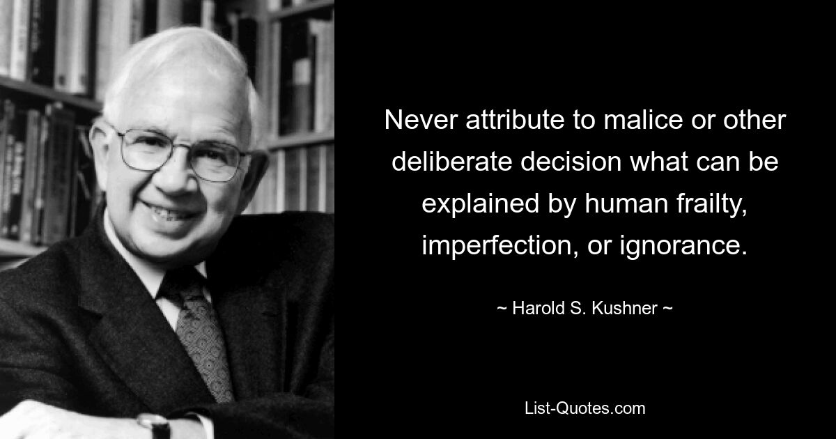 Never attribute to malice or other deliberate decision what can be explained by human frailty, imperfection, or ignorance. — © Harold S. Kushner