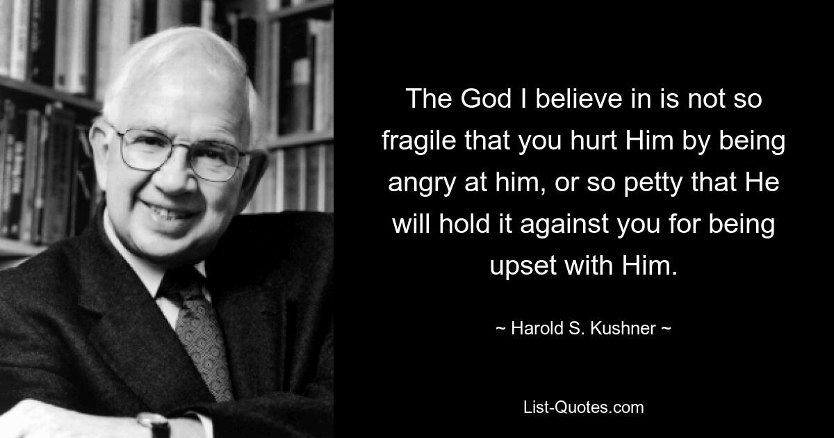 The God I believe in is not so fragile that you hurt Him by being angry at him, or so petty that He will hold it against you for being upset with Him. — © Harold S. Kushner