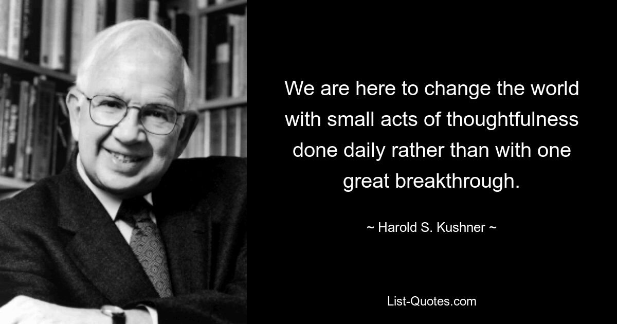 We are here to change the world with small acts of thoughtfulness done daily rather than with one great breakthrough. — © Harold S. Kushner