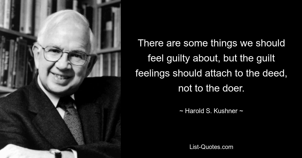 There are some things we should feel guilty about, but the guilt feelings should attach to the deed, not to the doer. — © Harold S. Kushner