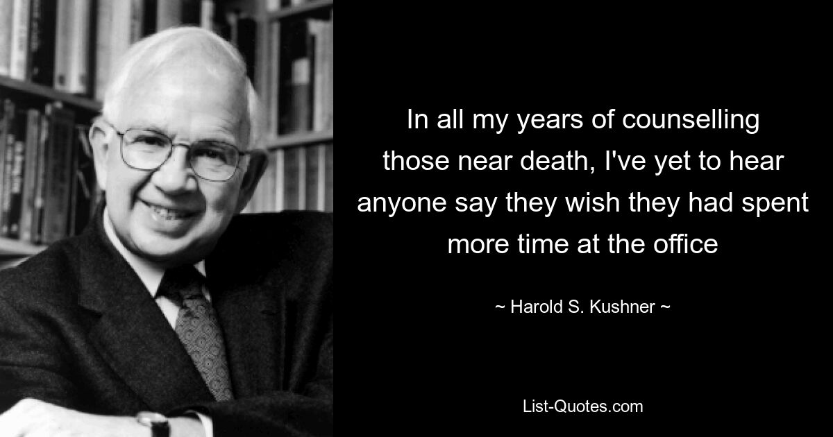 За все годы консультирования людей, находящихся на грани смерти, я еще не слышал, чтобы кто-нибудь сказал, что им хотелось бы проводить больше времени в офисе — © Гарольд С. Кушнер
