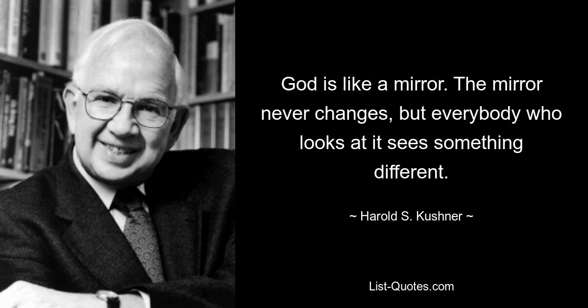 God is like a mirror. The mirror never changes, but everybody who looks at it sees something different. — © Harold S. Kushner