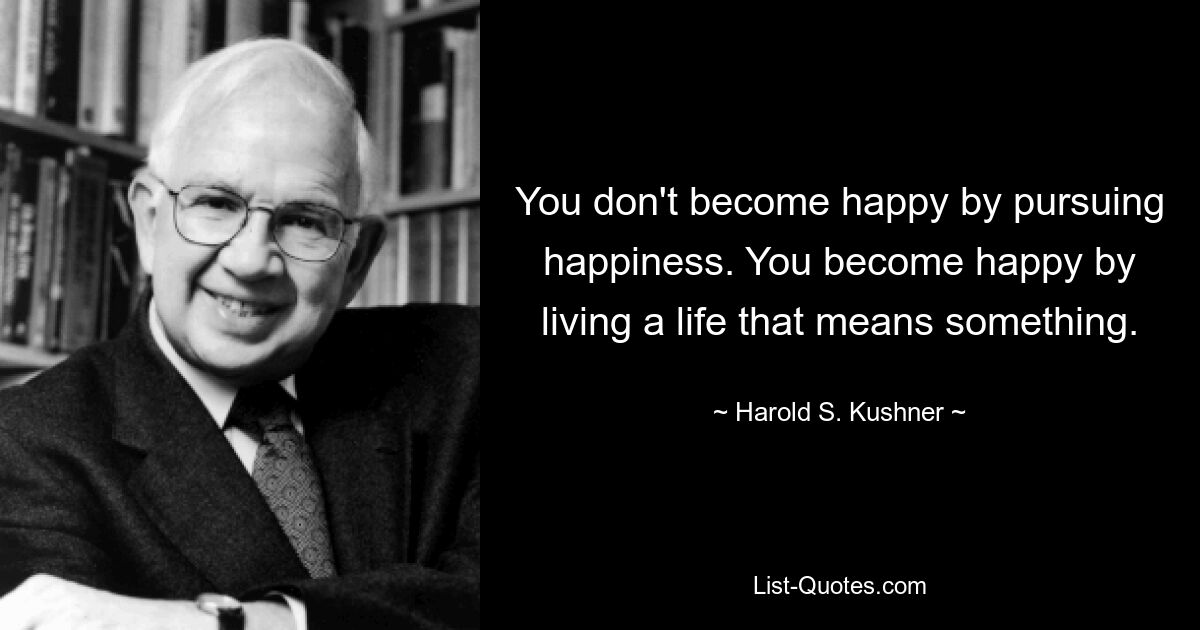 You don't become happy by pursuing happiness. You become happy by living a life that means something. — © Harold S. Kushner