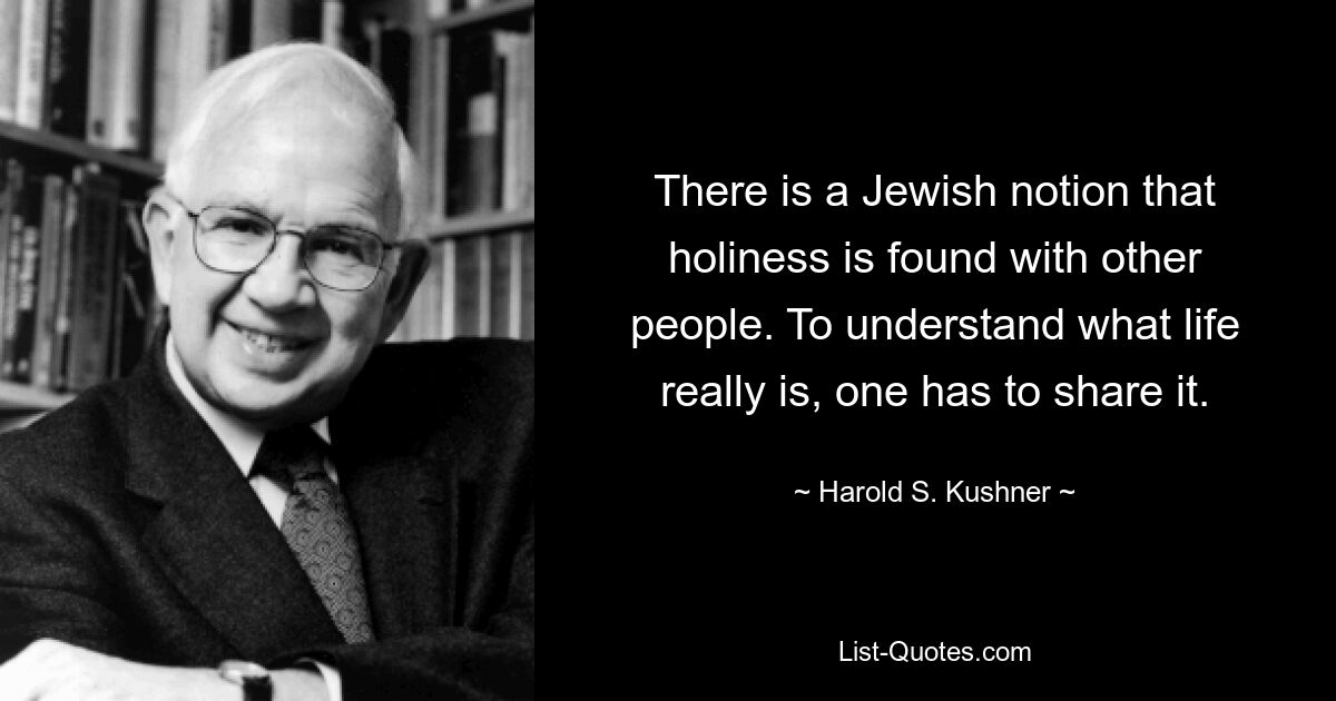 There is a Jewish notion that holiness is found with other people. To understand what life really is, one has to share it. — © Harold S. Kushner