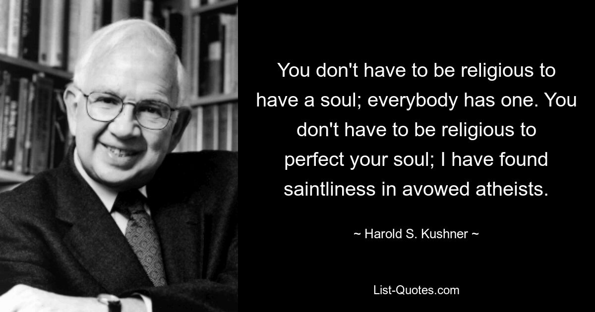 You don't have to be religious to have a soul; everybody has one. You don't have to be religious to perfect your soul; I have found saintliness in avowed atheists. — © Harold S. Kushner