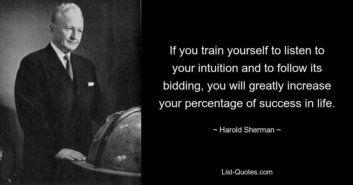 If you train yourself to listen to your intuition and to follow its bidding, you will greatly increase your percentage of success in life. — © Harold Sherman