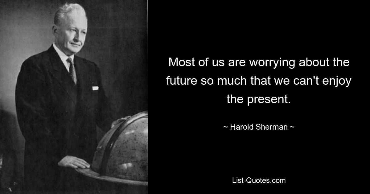 Most of us are worrying about the future so much that we can't enjoy the present. — © Harold Sherman