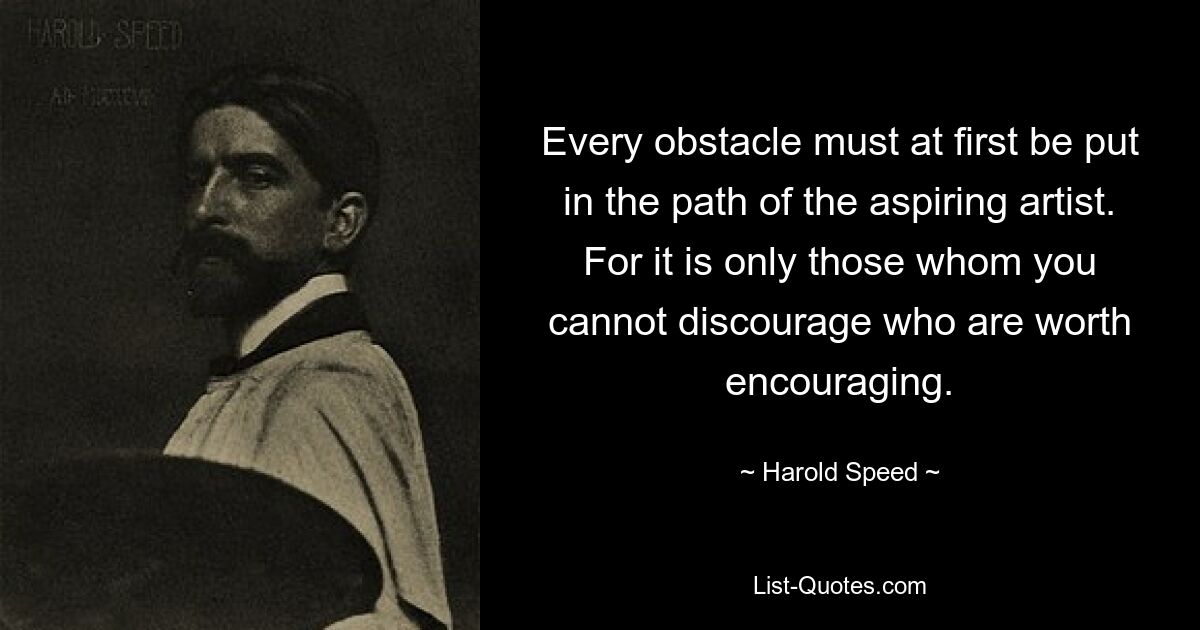 Every obstacle must at first be put in the path of the aspiring artist. For it is only those whom you cannot discourage who are worth encouraging. — © Harold Speed