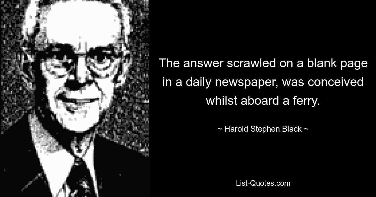 The answer scrawled on a blank page in a daily newspaper, was conceived whilst aboard a ferry. — © Harold Stephen Black