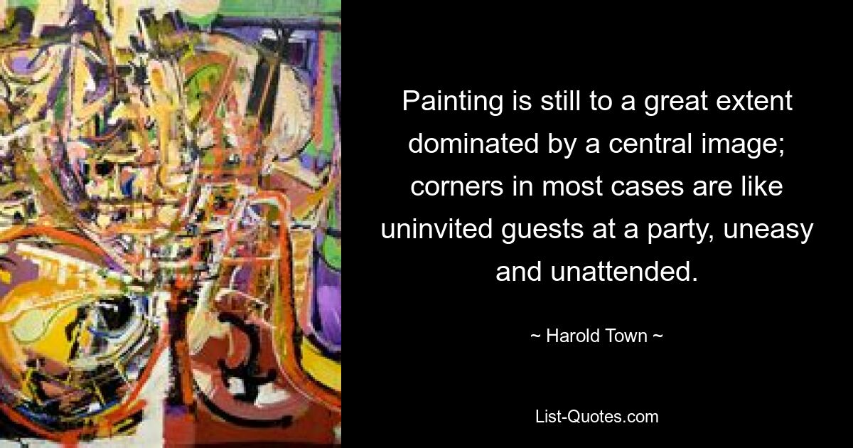 Painting is still to a great extent dominated by a central image; corners in most cases are like uninvited guests at a party, uneasy and unattended. — © Harold Town