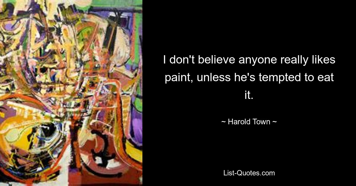 I don't believe anyone really likes paint, unless he's tempted to eat it. — © Harold Town