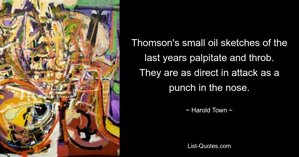 Thomson's small oil sketches of the last years palpitate and throb. They are as direct in attack as a punch in the nose. — © Harold Town